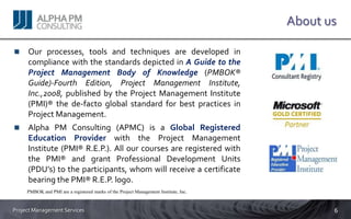 About us

     Our processes, tools and techniques are developed in
     compliance with the standards depicted in A Guide to the
     Project Management Body of Knowledge (PMBOK®
     Guide)-Fourth Edition, Project Management Institute,
     Inc.,2008, published by the Project Management Institute
     (PMI)® the de-facto global standard for best practices in
     Project Management.
     Alpha PM Consulting (APMC) is a Global Registered
     Education Provider with the Project Management
     Institute (PMI® R.E.P.). All our courses are registered with
     the PMI® and grant Professional Development Units
     (PDU’s) to the participants, whom will receive a certificate
     bearing the PMI® R.E.P. logo.
     PMBOK and PMI are a registered marks of the Project Management Institute, Inc.


Project Management Services                                                                  6
 