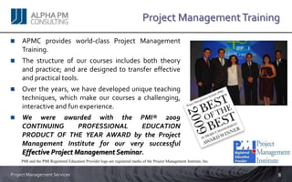 Project Management Training
     APMC provides world-class Project Management
     Training.
     The structure of our courses includes both theory
     and practice; and are designed to transfer effective
     and practical tools.
     Over the years, we have developed unique teaching
     techniques, which make our courses a challenging,
     interactive and fun experience.
     We were awarded with the PMI® 2009
     CONTINUING         PROFESSIONAL     EDUCATION
     PRODUCT OF THE YEAR AWARD by the Project
     Management Institute for our very successful
     Effective Project Management Seminar.
    PMI and the PMI Registered Education Provider logo are registered marks of the Project Management Institute, Inc.


Project Management Services                                                                                             8
 