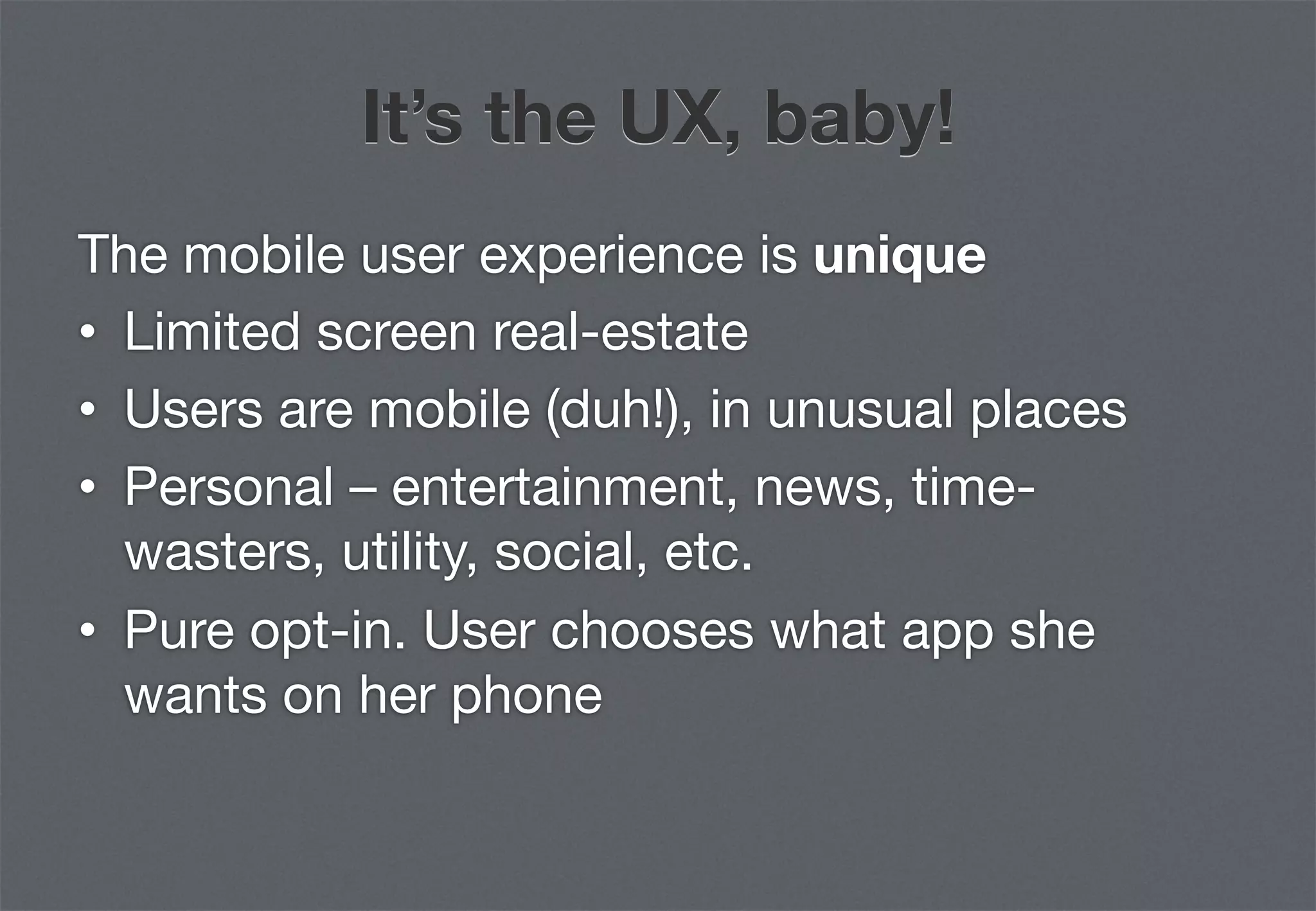 It’s the UX, baby!
The mobile user experience is unique
•  Limited screen real-estate
•  Users are mobile (duh!), in unusual places
•  Personal – entertainment, news, time-
   wasters, utility, social, etc.
•  Pure opt-in. User chooses what app she
   wants on her phone
 
