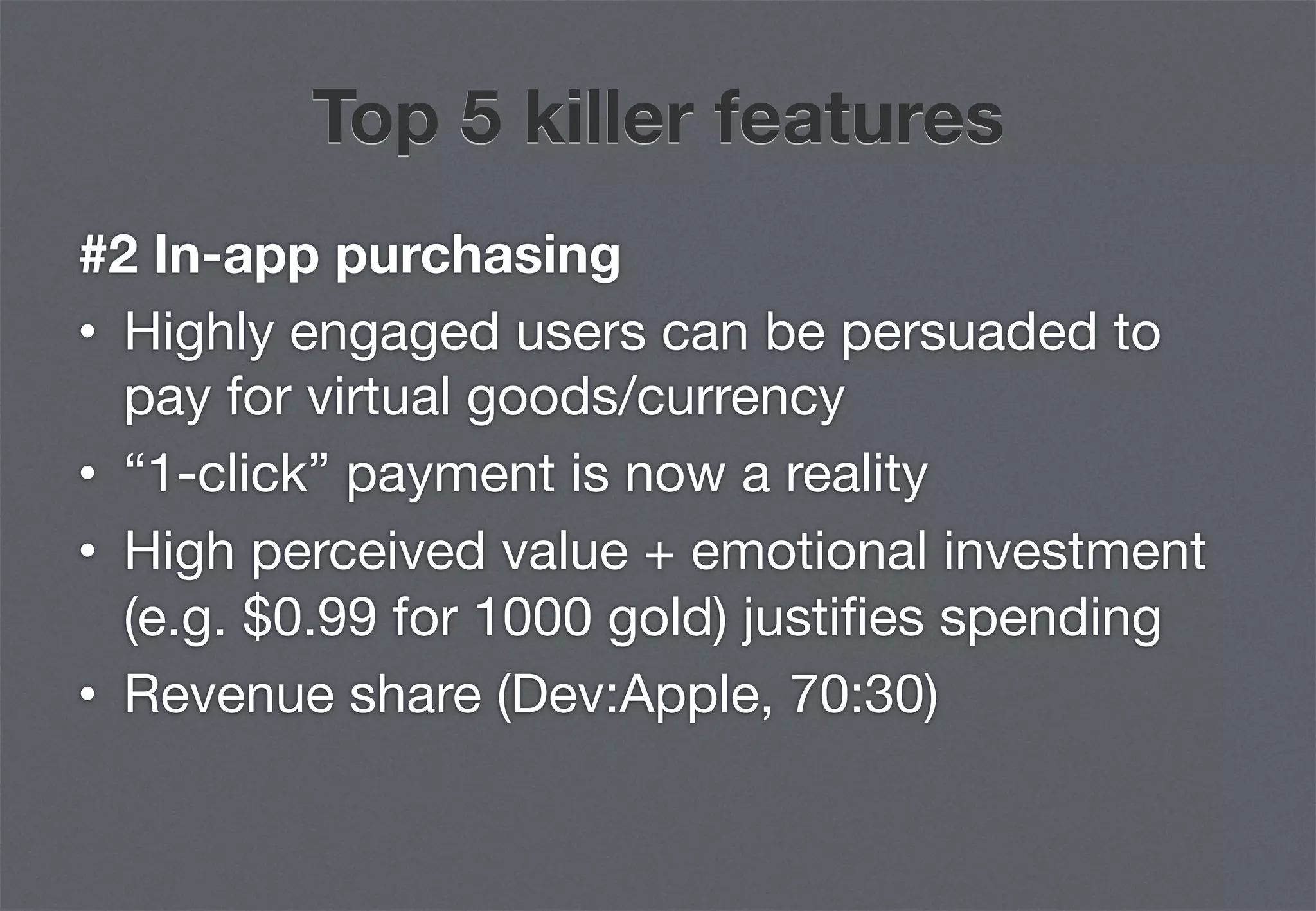 Top 5 killer features
#2 In-app purchasing
•  Highly engaged users can be persuaded to
   pay for virtual goods/currency
•  “1-click” payment is now a reality
•  High perceived value + emotional investment
   (e.g. $0.99 for 1000 gold) justiﬁes spending
•  Revenue share (Dev:Apple, 70:30)
 