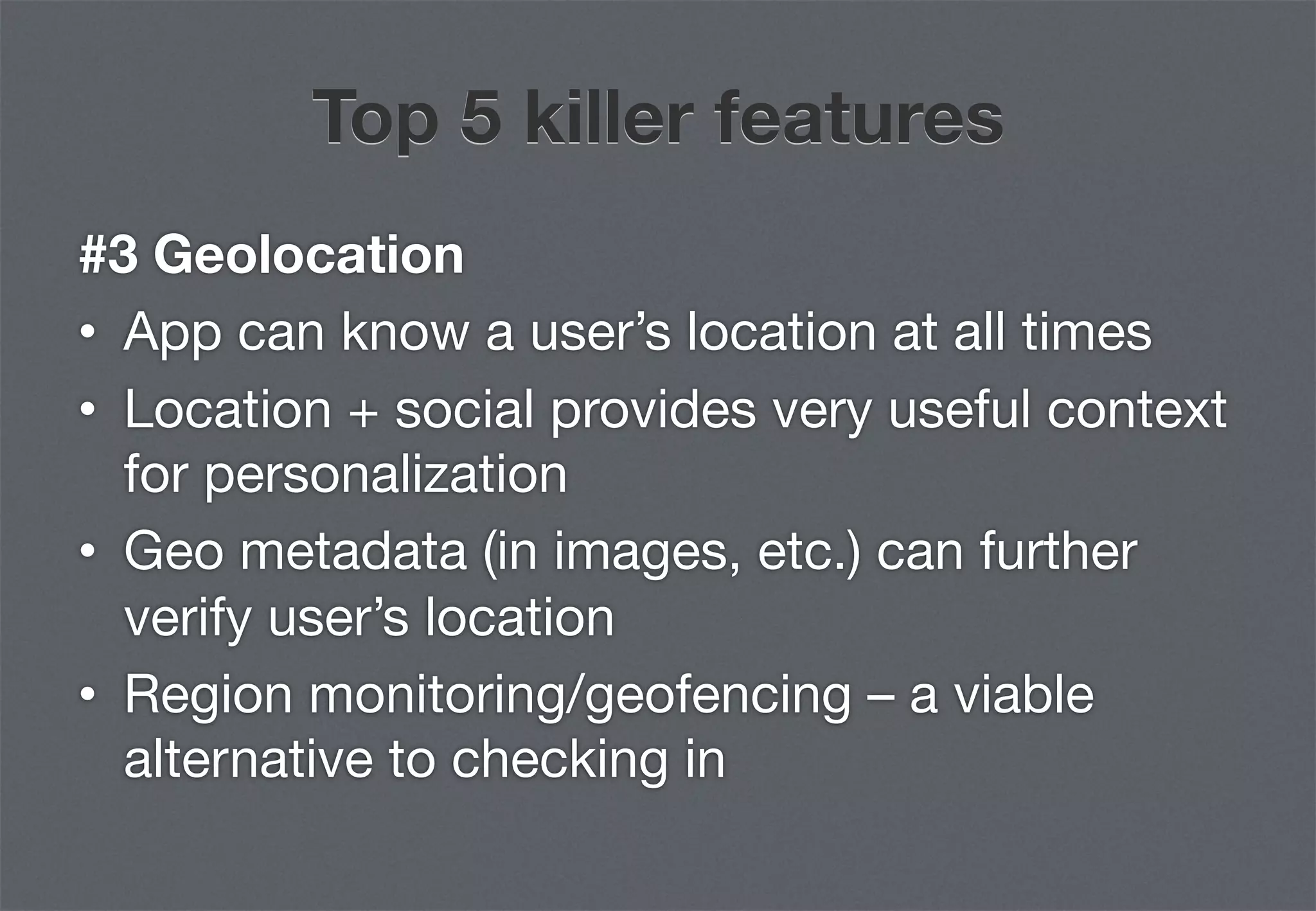 Top 5 killer features
#3 Geolocation
•  App can know a user’s location at all times
•  Location + social provides very useful context
   for personalization
•  Geo metadata (in images, etc.) can further
   verify user’s location
•  Region monitoring/geofencing – a viable
   alternative to checking in
 