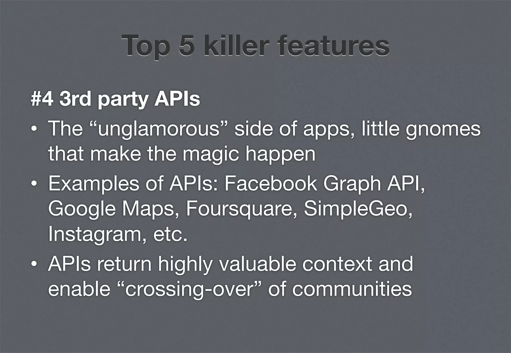 Top 5 killer features
#4 3rd party APIs
•  The “unglamorous” side of apps, little gnomes
   that make the magic happen
•  Examples of APIs: Facebook Graph API,
   Google Maps, Foursquare, SimpleGeo,
   Instagram, etc.
•  APIs return highly valuable context and
   enable “crossing-over” of communities
 