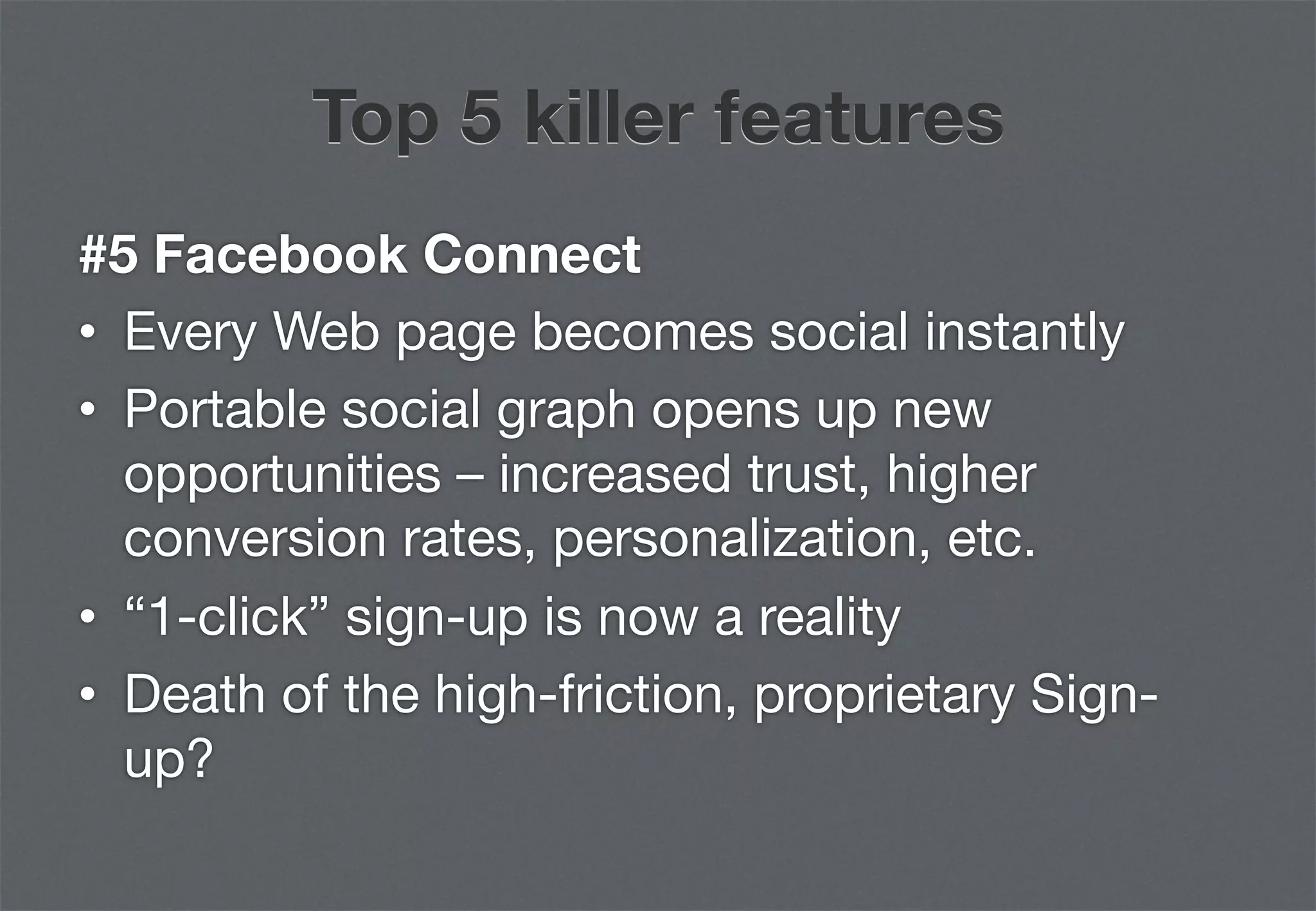 Top 5 killer features
#5 Facebook Connect
•  Every Web page becomes social instantly
•  Portable social graph opens up new
   opportunities – increased trust, higher
   conversion rates, personalization, etc.
•  “1-click” sign-up is now a reality
•  Death of the high-friction, proprietary Sign-
   up?
 