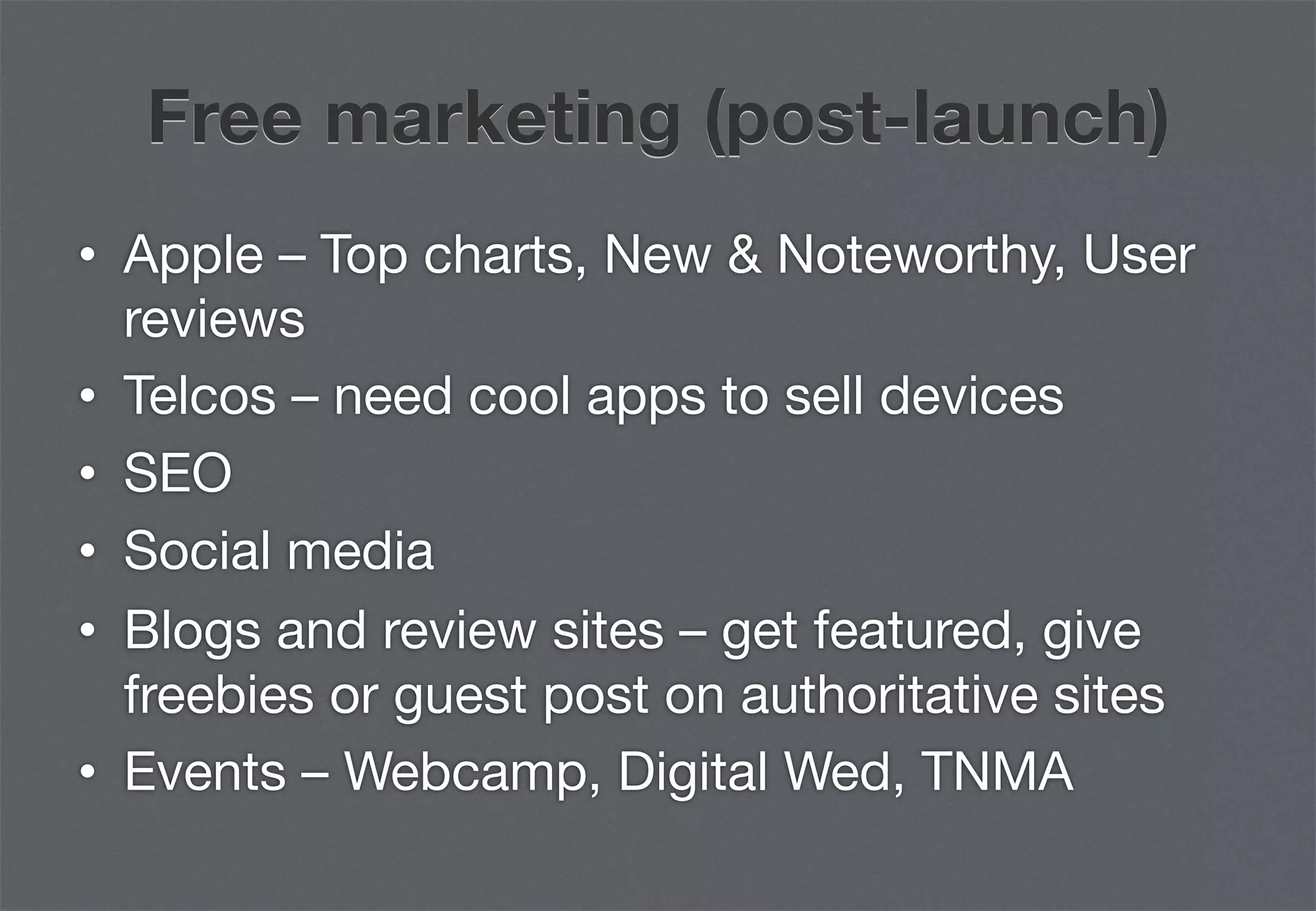 Free marketing (post-launch)
•  Apple – Top charts, New & Noteworthy, User
   reviews
•  Telcos – need cool apps to sell devices
•  SEO
•  Social media
•  Blogs and review sites – get featured, give
   freebies or guest post on authoritative sites
•  Events – Webcamp, Digital Wed, TNMA
 