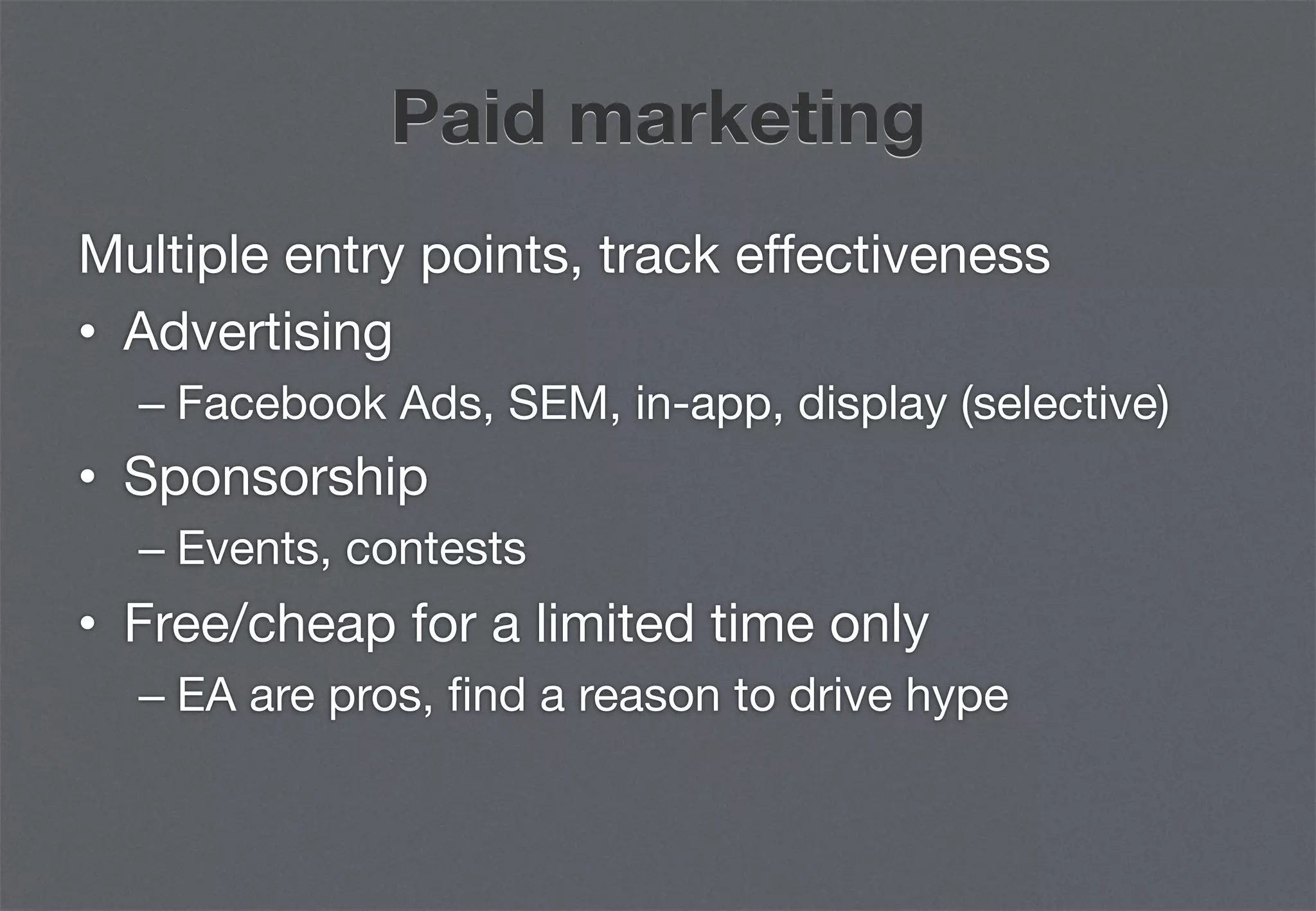 Paid marketing
Multiple entry points, track effectiveness
•  Advertising
  –  Facebook Ads, SEM, in-app, display (selective)
•  Sponsorship
  –  Events, contests
•  Free/cheap for a limited time only
  –  EA are pros, ﬁnd a reason to drive hype
 
