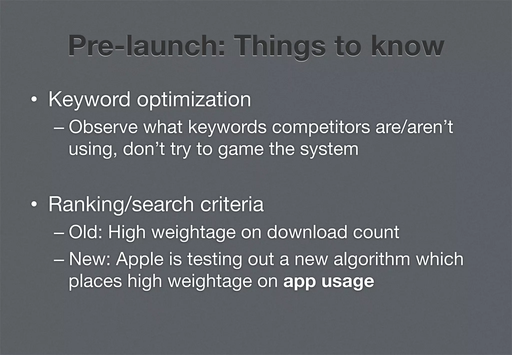 Pre-launch: Things to know
•  Keyword optimization
  –  Observe what keywords competitors are/aren’t
     using, don’t try to game the system


•  Ranking/search criteria
  –  Old: High weightage on download count
  –  New: Apple is testing out a new algorithm which
     places high weightage on app usage
 