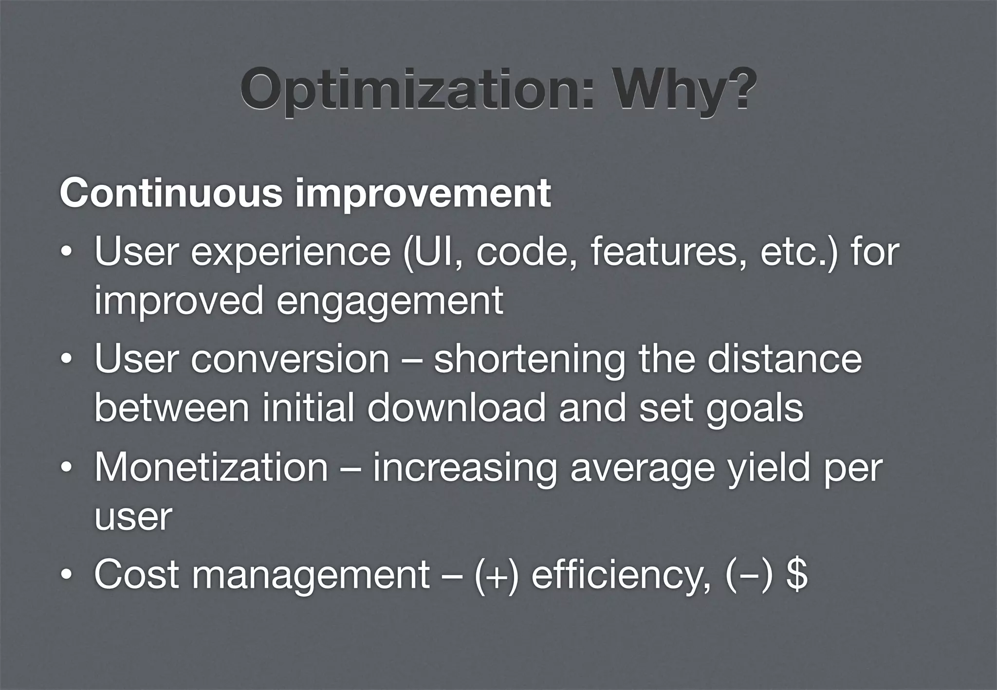 Optimization: Why?
Continuous improvement
•  User experience (UI, code, features, etc.) for
   improved engagement
•  User conversion – shortening the distance
   between initial download and set goals
•  Monetization – increasing average yield per
   user
•  Cost management – (+) efﬁciency, (-) $
 