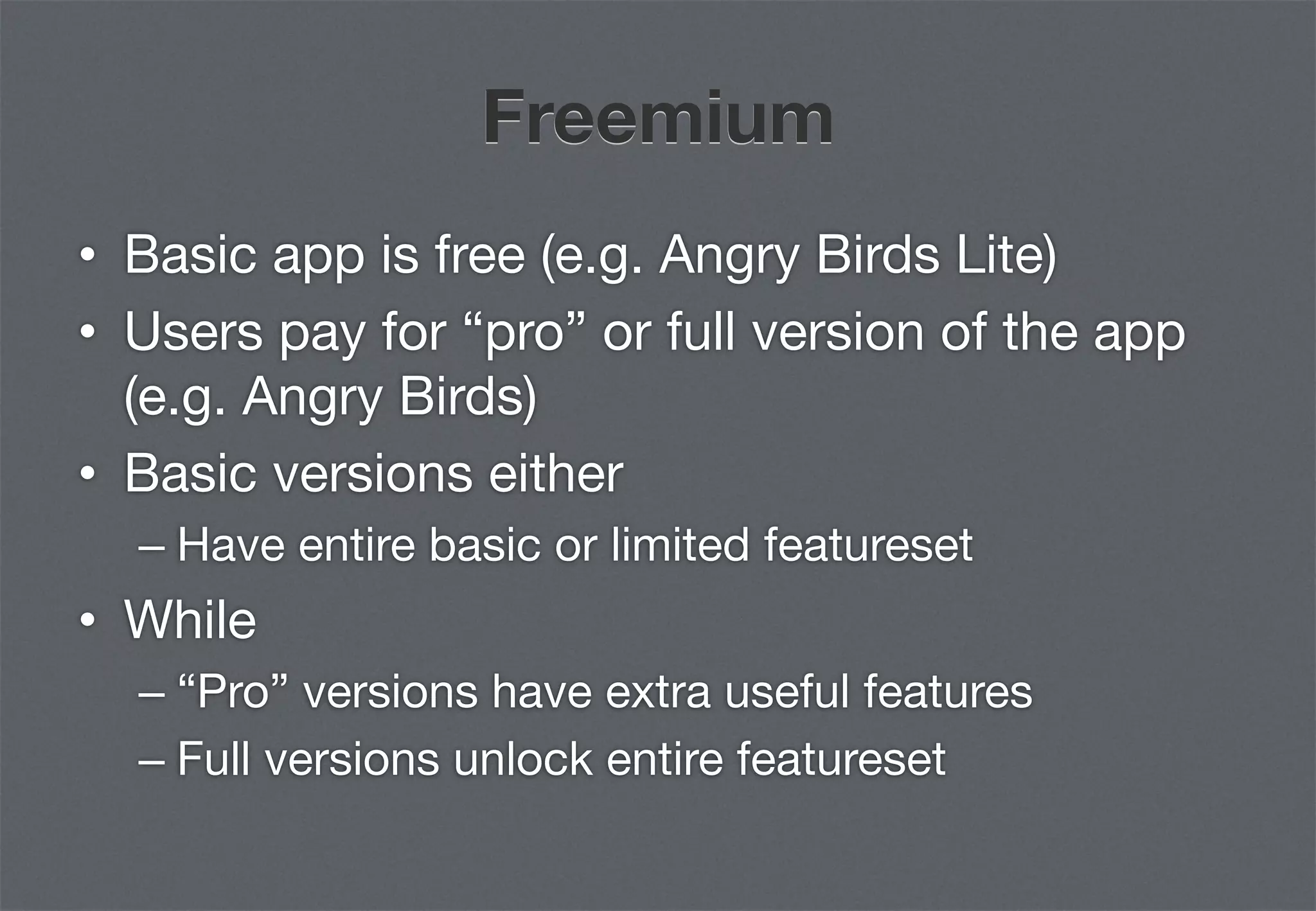 Freemium
•  Basic app is free (e.g. Angry Birds Lite)
•  Users pay for “pro” or full version of the app
   (e.g. Angry Birds)
•  Basic versions either
  –  Have entire basic or limited featureset
•  While
  –  “Pro” versions have extra useful features
  –  Full versions unlock entire featureset
 