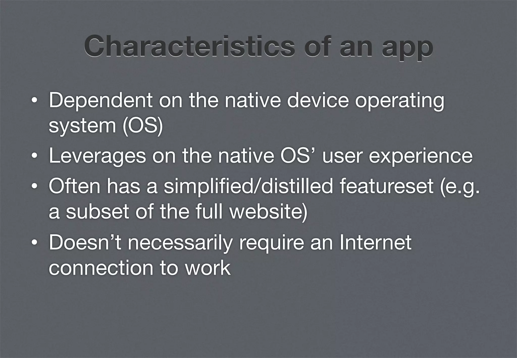 Characteristics of an app
•  Dependent on the native device operating
   system (OS)
•  Leverages on the native OS’ user experience
•  Often has a simpliﬁed/distilled featureset (e.g.
   a subset of the full website)
•  Doesn’t necessarily require an Internet
   connection to work
 