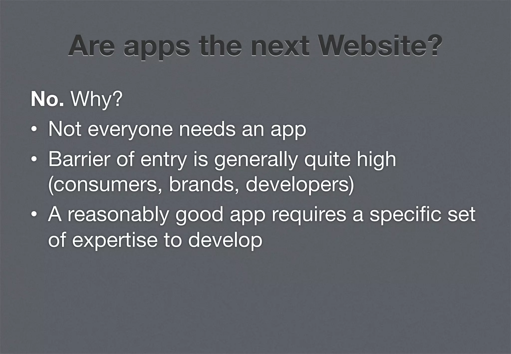 Are apps the next Website?
No. Why?
•  Not everyone needs an app
•  Barrier of entry is generally quite high
   (consumers, brands, developers)
•  A reasonably good app requires a speciﬁc set
   of expertise to develop
 