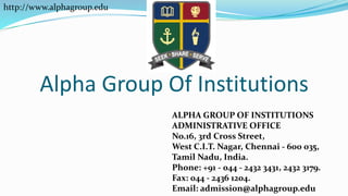 Alpha Group Of Institutions
ALPHA GROUP OF INSTITUTIONS
ADMINISTRATIVE OFFICE
No.16, 3rd Cross Street,
West C.I.T. Nagar, Chennai - 600 035,
Tamil Nadu, India.
Phone: +91 - 044 - 2432 3431, 2432 3179.
Fax: 044 - 2436 1204.
Email: admission@alphagroup.edu
http://www.alphagroup.edu
 