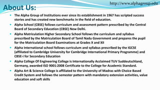 About Us:
 The Alpha Group of Institutions ever since its establishment in 1967 has scripted success
stories and has created new benchmarks in the ﬁeld of education.
 Alpha School (CBSE) follows curriculum and assessment pattern prescribed by the Central
Board of Secondary Education (CBSE) New Delhi.
 Alpha Matriculation Higher Secondary School follows the curriculum and syllabus
prescribed by the Matriculation Board of Tamil Nadu Government and prepares the pupil
for the Matriculation Board Examinations at Grades X and XII
 Alpha International school follows curriculum and syllabus prescribed by the IGCSE
(affiliated to Cambridge University for Cambridge International Primary Programme) and
CBSE-i for Secondary Education
 Alpha College Of Engineering College is Internationally Acclaimed TUV Suddeutschland,
Germany, awarded ISO 9001:2008 Certificate to the College for Academic Standard.
 Alpha Art & Science College is affiliated to the University of Madras with Choice Based
Credit System and follows the semester pattern with mandatory extension activities, value
education and soft skills
http://www.alphagroup.edu
 