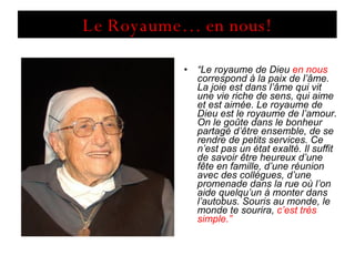 Le Royaume… en nous! “ Le royaume de Dieu  en nous  correspond à la paix de l’âme. La joie est dans l’âme qui vit une vie riche de sens, qui aime et est aimée. Le royaume de Dieu est le royaume de l’amour. On le goûte dans le bonheur partagé d’être ensemble, de se rendre de petits services. Ce n’est pas un état exalté. Il suffit de savoir être heureux d’une fête en famille, d’une réunion avec des collègues, d’une promenade dans la rue où l’on aide quelqu’un à monter dans l’autobus. Souris au monde, le monde te sourira,  c’est très simple.” 