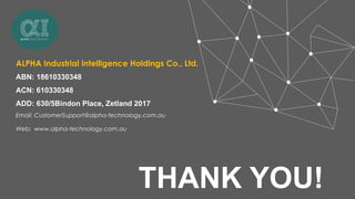 THANK YOU!
ALPHA Industrial Intelligence Holdings Co., Ltd.
ABN: 18610330348
ACN: 610330348
ADD: 630/5Bindon Place, Zetland 2017
Email: CustomerSupport@alpha-technology.com.au
Web: www.alpha-technology.com.au
 