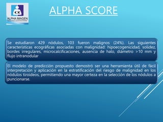Se estudiaron 429 nódulos, 103 fueron malignos (24%). Las siguientes
características ecográficas asociadas con malignidad: hipoecogenicidad, solidez,
bordes irregulares, microcalcificaciones, ausencia de halo, diámetro >10 mm y
flujo intranodular
El modelo de predicción propuesto demostró ser una herramienta útil de fácil
interpretación y aplicación en la estratificación del riesgo de malignidad en los
nódulos tiroideos, permitiendo una mayor certeza en la selección de los nódulos a
puncionarse.
ALPHA SCORE
 