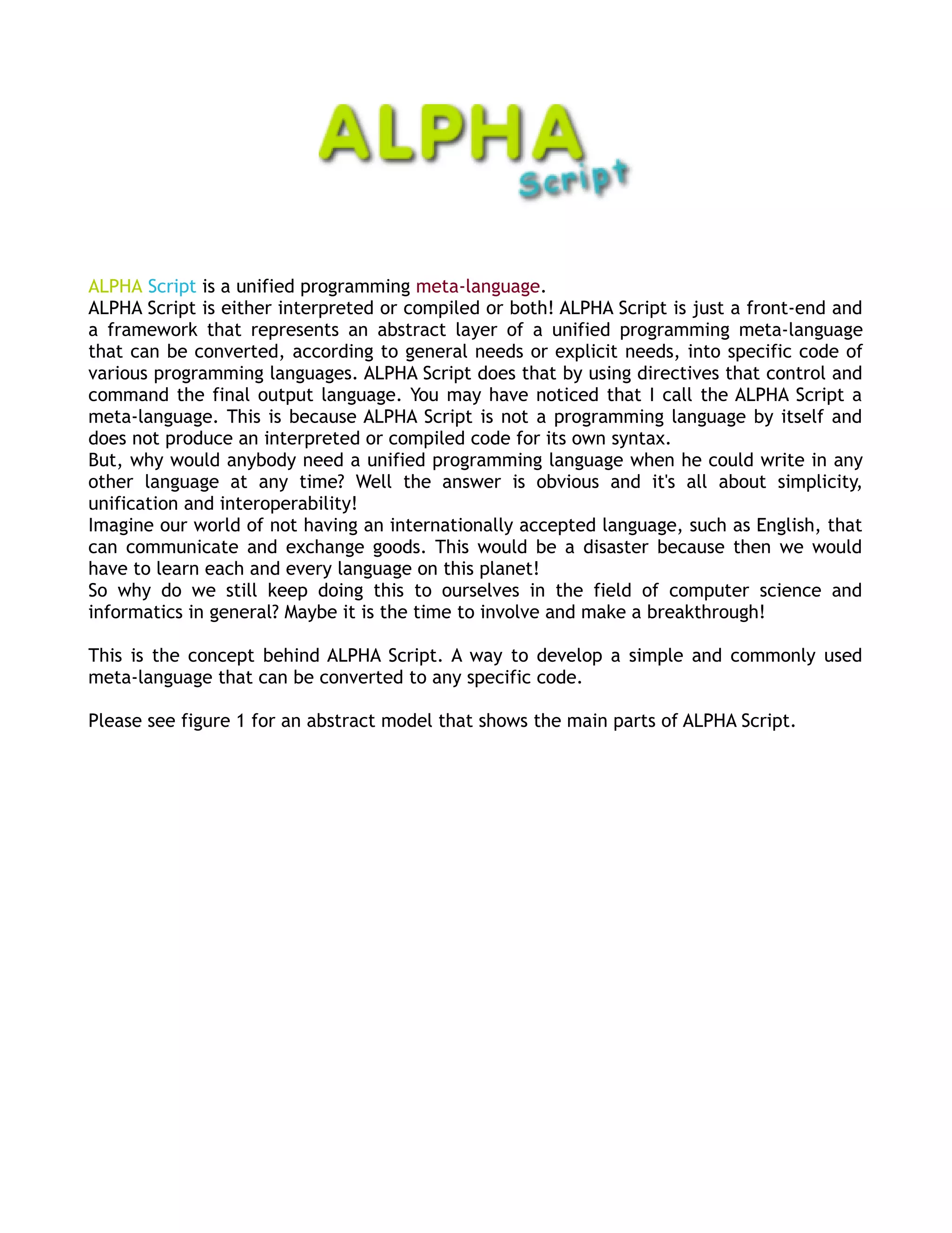 ALPHA Script is a unified programming meta-language.
ALPHA Script is either interpreted or compiled or both! ALPHA Script is just a front-end and
a framework that represents an abstract layer of a unified programming meta-language
that can be converted, according to general needs or explicit needs, into specific code of
various programming languages. ALPHA Script does that by using directives that control and
command the final output language. You may have noticed that I call the ALPHA Script a
meta-language. This is because ALPHA Script is not a programming language by itself and
does not produce an interpreted or compiled code for its own syntax.
But, why would anybody need a unified programming language when he could write in any
other language at any time? Well the answer is obvious and it's all about simplicity,
unification and interoperability!
Imagine our world of not having an internationally accepted language, such as English, that
can communicate and exchange goods. This would be a disaster because then we would
have to learn each and every language on this planet!
So why do we still keep doing this to ourselves in the field of computer science and
informatics in general? Maybe it is the time to involve and make a breakthrough!

This is the concept behind ALPHA Script. A way to develop a simple and commonly used
meta-language that can be converted to any specific code.

Please see figure 1 for an abstract model that shows the main parts of ALPHA Script.
 