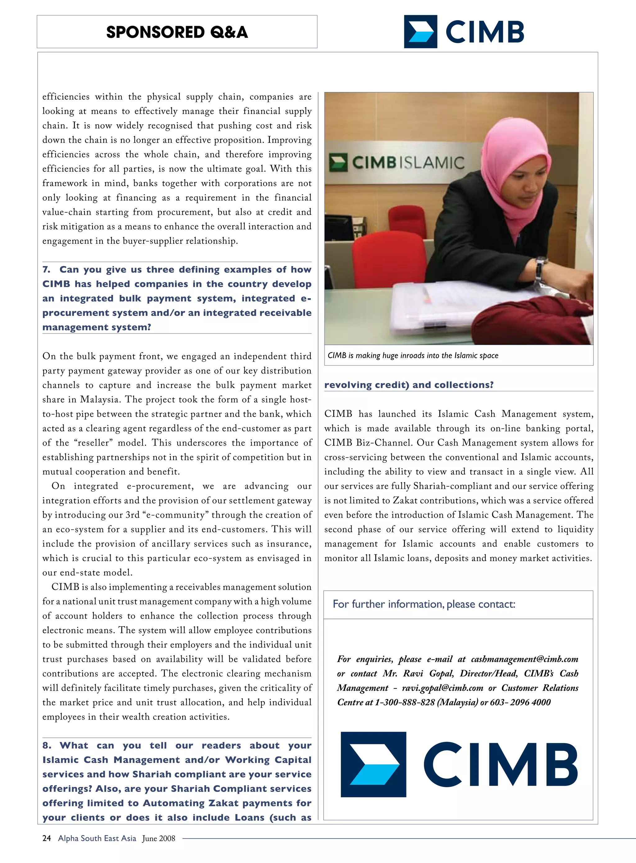 sponsored Q&A


efficiencies within the physical supply chain, companies are
looking at means to effectively manage their financial supply
chain. It is now widely recognised that pushing cost and risk
down the chain is no longer an effective proposition. Improving
efficiencies across the whole chain, and therefore improving
efficiencies for all parties, is now the ultimate goal. With this
framework in mind, banks together with corporations are not
only looking at financing as a requirement in the financial
value-chain starting from procurement, but also at credit and
risk mitigation as a means to enhance the overall interaction and
engagement in the buyer-supplier relationship.


7.	 Can you give us three defining examples of how
CIMB has helped companies in the country develop
an integrated bulk payment system, integrated e-
procurement system and/or an integrated receivable
management system?


On the bulk payment front, we engaged an independent third              CIMB is making huge inroads into the Islamic space
party payment gateway provider as one of our key distribution
channels to capture and increase the bulk payment market                revolving credit) and collections?
share in Malaysia. The project took the form of a single host-
to-host pipe between the strategic partner and the bank, which          CIMB has launched its Islamic Cash Management system,
acted as a clearing agent regardless of the end-customer as part        which is made available through its on-line banking portal,
of the “reseller” model. This underscores the importance of             CIMB Biz-Channel. Our Cash Management system allows for
establishing partnerships not in the spirit of competition but in       cross-servicing between the conventional and Islamic accounts,
mutual cooperation and benef it.                                        including the ability to view and transact in a single view. All
  On integrated e-procurement, we are advancing our                     our services are fully Shariah-compliant and our service offering
integration efforts and the provision of our settlement gateway         is not limited to Zakat contributions, which was a service offered
by introducing our 3rd “e-communit y” through the creation of           even before the introduction of Islamic Cash Management. The
an eco-system for a supplier and its end-customers. This will           second phase of our service offering will extend to liquidity
include the provision of ancillar y ser vices such as insurance,        management for Islamic accounts and enable customers to
which is crucial to this particular eco-system as envisaged in          monitor all Islamic loans, deposits and money market activities.
our end-state model.
  CIMB is also implementing a receivables management solution
for a national unit trust management company with a high volume           For further information, please contact:
of account holders to enhance the collection process through
electronic means. The system will allow employee contributions
to be submitted through their employers and the individual unit
trust purchases based on availability will be validated before             For enquiries, please e-mail at cashmanagement@cimb.com
contributions are accepted. The electronic clearing mechanism              or contact Mr. Ravi Gopal, Director/Head, CIMB’s Cash
will definitely facilitate timely purchases, given the criticality of      Management - ravi.gopal@cimb.com or Customer Relations
the market price and unit trust allocation, and help individual            Centre at 1-300-888-828 (Malaysia) or 603- 2096 4000
employees in their wealth creation activities.


8.	 What can you tell our readers about your
Islamic Cash Management and/or Working Capital
services and how Shariah compliant are your service
offerings? Also, are your Shariah Compliant services
offering limited to Automating Zakat payments for
your clients or does it also include Loans (such as

24 Alpha South East Asia June 2008 	
 