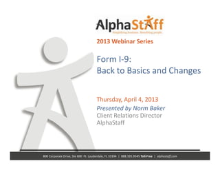 2013 Webinar Series

                                        Form I‐9: 
                                                               g
                                        Back to Basics and Changes

                                        Thursday, April 4, 2013 
                                        Presented by Norm Baker
                                        Client Relations Director
                                        Client Relations Director
                                        AlphaStaff 



800 Corporate Drive, Ste 600  Ft. Lauderdale, FL 33334  |  888.335.9545 Toll‐Free  |  alphastaff.com
 