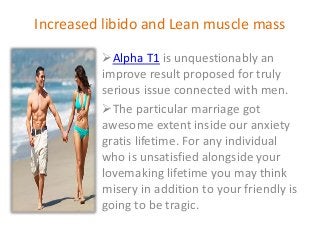 Increased libido and Lean muscle mass
Alpha T1 is unquestionably an
improve result proposed for truly
serious issue connected with men.
The particular marriage got
awesome extent inside our anxiety
gratis lifetime. For any individual
who is unsatisfied alongside your
lovemaking lifetime you may think
misery in addition to your friendly is
going to be tragic.
 