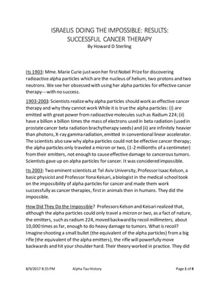 8/9/2017 8:35 PM Alpha Tau History Page 1 of 4
ISRAELIS DOING THEIMPOSSIBLE: RESULTS:
SUCCESSFUL CANCER THERAPY
By Howard D Sterling
Its 1903: Mme. Marie Curie justwon her firstNobel Prizefor discovering
radioactive alpha particles which are the nucleus of helium, two protons and two
neutrons. We see her obsessed with using her alpha particles for effective cancer
therapy---with no success.
1903-2003: Scientists realizewhy alpha particles should work as effective cancer
therapy and why they cannot work While it is true the alpha particles: (i) are
emitted with great power from radioactive molecules such as Radium 224; (ii)
have a billion x billion times the mass of electrons used in beta radiation (used in
prostatecancer beta radiation brachytherapy seeds) and (ii) are infinitely heavier
than photons, X-ray gamma radiation, emitted in conventional linear accelerator.
The scientists also saw why alpha particles could not be effective cancer therapy;
the alpha particles only traveled a micron or two, (1-2 millionths of a centimeter)
fromtheir emitters, not enough to causeeffective damage to cancerous tumors.
Scientists gave up on alpha particles for cancer. It was considered impossible.
Its 2003: Two eminent scientists at Tel Aviv University, ProfessorIsaac Kelson, a
basic physicistand Professor Yona Keisari, a biologist in the medical schooltook
on the impossibility of alpha particles for cancer and made them work
successfully as cancer therapies, firstin animals then in humans. They did the
impossible.
How Did They Do the Impossible? ProfessorsKelson and Keisarirealized that,
although the alpha particles could only travel a micron or two, as a fact of nature,
the emitters, such as radium 224, moved backward by recoil millimeters, about
10,000 times as far, enough to do heavy damage to tumors. What is recoil?
Imagineshooting a small bullet (the equivalent of the alpha particles) froma big
rifle (the equivalent of the alpha emitters), the rifle will powerfully move
backwards and hit your shoulder hard. Their theory worked in practice. They did
 