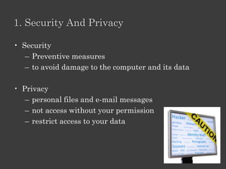 Module 7: Computer Security And Privacy

Lesson 1 Security and Privacy
         Threats to your computer
         Protection from threats

Lesson 2 Protecting Your Computer
         Guidelines
         Secure e-mail and IM

Lesson 3 Protecting Privacy
         Online predators operate
         Guidelines

Lesson 4 Secure and Updated
         Security settings
         Computer up-to-date.
 