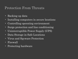 Threats To Your Computer

•   Extreme temperatures
•   Voltage problems
•   Hackers
•   Physical Theft
•   Virtual Theft
•   Viruses, Worms, and Trojan Horses
•   Spyware
•   Internet Scams
•   Online Predators
•   Human Error
•   Hardware damage
 