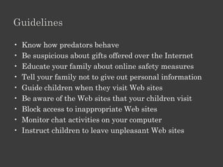 Explain How Online Predators Operate.

• Online predators
   – Unknown people who meet over internet and
     misuse it to lure young individuals into
     inappropriate or dangerous relationships
• target children, especially adolescents
   – establish a relationship of trust and intimacy
   – gain the attention
• Target adults
   – for financial exploitation
• contact through chat rooms, instant messaging, e-mail
• assume a fake identity
 