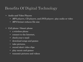 Module 9: Digital Multimedia
Lesson 1   Digital Technology
           Benefits
           Features


Lesson 2   Digital Audio
           Characteristics
           Recording, copying, and converting
           Practice
           Features of speech technologies


Lesson 3   Digital Video
           Characteristics
           Editing and formats
           Practice
           Features


Lesson 4   Digital Photography
           Benefits, features and working
           Edit and manage
           Practice
           Different types of printers
 