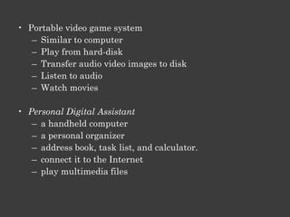 Benefits Of Digital Technology
• Audio and Video Players
    • MP3 players, CD players, and DVD players play audio or video
    • MP3 format reduces file size


• Cell phone / Smart phone
    • a wireless phone
    • connect to the Internet,
    • check your e-mail
    • download songs and games
    • take pictures,
    • record short video clips
    • play music and games
    • transmit pictures and videos
 