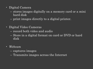 • Portable video game system
   – Similar to computer
   – Play from hard-disk
   – Transfer audio video images to disk
   – Listen to audio
   – Watch movies

• Personal Digital Assistant
   – a handheld computer
   – a personal organizer
   – address book, task list, and calculator.
   – connect it to the Internet
   – play multimedia files
 