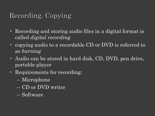 Characteristics Of Digital Audio.
• It can be compressed
• It can be edited
• Can be streamed

• Wave (WAV):
  – developed for Microsoft Windows® 95
  – Large size audio files
• MPEG Audio Layer 3 (MP3):
  – developed by Motion Picture Expert Group
  – compression of audio and video for digital distribution.
  – smaller than WAV files.
• Windows Media® Audio (WMA):
  – developed by Microsoft for digital audio files.
 