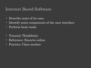 Module 10: Educational Software

Desktop Based Software
•   Describe some of its uses
•   Install a program
•   Start and Quit a program
•   Identify main components of the user interface
•   Perform basic tasks

• Tutorial: Eureka / ILFS
• Reference: Encarta
• Practice: Mind spark
 