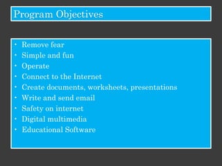 Program Objectives


•   Remove fear
•   Simple and fun
•   Operate
•   Connect to the Internet
•   Create documents, worksheets, presentations
•   Write and send email
•   Safety on internet
•   Digital multimedia
•   Educational Software
 