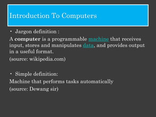 Introduction To Computers

• Jargon definition :
A computer is a programmable machine that receives
input, stores and manipulates data, and provides output
in a useful format.
(source: wikipedia.com)

• Simple definition:
Machine that performs tasks automatically
(source: Dewang sir)
 