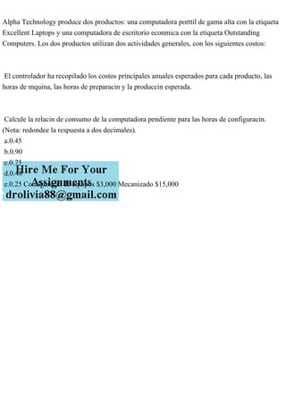 Alpha Technology produce dos productos: una computadora porttil de gama alta con la etiqueta
Excellent Laptops y una computadora de escritorio econmica con la etiqueta Outstanding
Computers. Los dos productos utilizan dos actividades generales, con los siguientes costos:
El controlador ha recopilado los costos principales anuales esperados para cada producto, las
horas de mquina, las horas de preparacin y la produccin esperada.
Calcule la relacin de consumo de la computadora pendiente para las horas de configuracin.
(Nota: redondee la respuesta a dos decimales).
a.0.45
b.0.90
c.0.75
d.0.48
e.0.25 Configuracin de equipos $3,000 Mecanizado $15,000
 