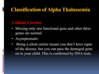 Classification ofAlpha Thalassemia
1-Silent Carrier
• Missing only one functional gene and other three
genes are normal
• Asymptomatic
• Being a silent carrier means you don’t have signs
of the disease, but you can pass the damaged gene
on to your child. This is confirmed by DNA tests.
 