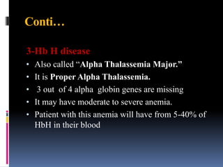 Conti…
3-Hb H disease
• Also called “Alpha Thalassemia Major.”
• It is Proper Alpha Thalassemia.
• 3 out of 4 alpha globin genes are missing
• It may have moderate to severe anemia.
• Patient with this anemia will have from 5-40% of
HbH in their blood
 