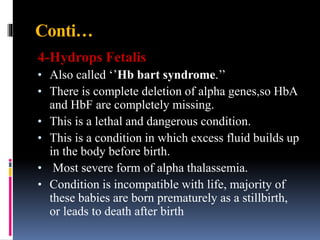 Conti…
4-Hydrops Fetalis
• Also called ‘’Hb bart syndrome.’’
• There is complete deletion of alpha genes,so HbA
and HbF are completely missing.
• This is a lethal and dangerous condition.
• This is a condition in which excess fluid builds up
in the body before birth.
• Most severe form of alpha thalassemia.
• Condition is incompatible with life, majority of
these babies are born prematurely as a stillbirth,
or leads to death after birth
 