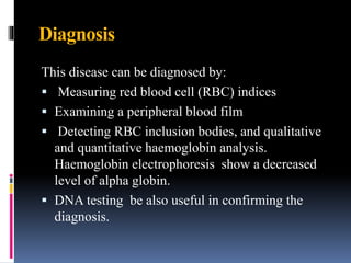 Diagnosis
This disease can be diagnosed by:
 Measuring red blood cell (RBC) indices
 Examining a peripheral blood film
 Detecting RBC inclusion bodies, and qualitative
and quantitative haemoglobin analysis.
Haemoglobin electrophoresis show a decreased
level of alpha globin.
 DNA testing be also useful in confirming the
diagnosis.
 