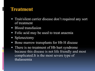 Treatment
 Trait/silent carrier disease don’t required any sort
of treatment
 Blood transfusion
 Folic acid may be used to treat anaemia
 Splenectomy
 Bone marrow transplants for Hb H disease
 There is no treatment of Hb bart syndrome
because this disease is not life friendly and most
complicated.It is the most severe type of
thalassemia
 