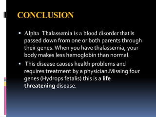 CONCLUSION
 Alpha Thalassemia is a blood disorder that is
passed down from one or both parents through
their genes.When you have thalassemia, your
body makes less hemoglobin than normal.
 This disease causes health problems and
requires treatment by a physician.Missing four
genes (Hydrops fetalis) this is a life
threatening disease.
 