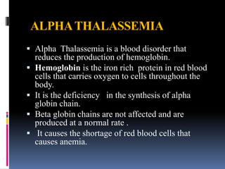 ALPHATHALASSEMIA
 Alpha Thalassemia is a blood disorder that
reduces the production of hemoglobin.
 Hemoglobin is the iron rich protein in red blood
cells that carries oxygen to cells throughout the
body.
 It is the deficiency in the synthesis of alpha
globin chain.
 Beta globin chains are not affected and are
produced at a normal rate .
 It causes the shortage of red blood cells that
causes anemia.
 