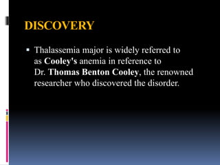 DISCOVERY
 Thalassemia major is widely referred to
as Cooley's anemia in reference to
Dr. Thomas Benton Cooley, the renowned
researcher who discovered the disorder.
 
