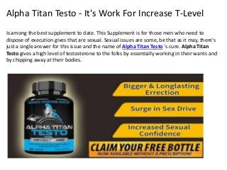 Alpha Titan Testo - It's Work For Increase T-Level
Is among the best supplement to date. This Supplement is for those men who need to
dispose of execution gives that are sexual. Sexual issues are some, be that as it may, there's
just a single answer for this issue and the name of Alpha Titan Testo 's cure. Alpha Titan
Testo gives a high level of testosterone to the folks by essentially working in their wants and
by chipping away at their bodies.
 