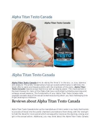 Alpha Titan Testo Canada
Alpha Titan Testo Canada
Alpha Titan Testo Canada aims at raising the three ‘s’ in the sex, i.e. size, stamina
and pleasure. The pretty fundamental of sexual overall performance is definitely the
blood offer to penis and Keeping ability with the chambers of the penis. Alpha Titan
Testo Canada impacts sexual stamina as well as staying power. The improvement is
the best therapy for many of the Males that have confronted humiliating evenings and
unhappy sexual sessions. The functionality of your Alpha Titan Testo Canada male
upgrade conceals stop of the sexual brokenness during which you face challenging time
to get bearings on mattress.
Reviews about Alpha Titan Testo Canada
Alpha Titan Testo Canada kicks up the manufacture of nitric oxide in our body that boosts
to provide of blood into the penile chambers and delivers them Along with the strength
to hold the blood for more period which consequently improves the stamina, energy and
grit in the sexual action. Additional, you may think about the Alpha Titan Testo Canada
 