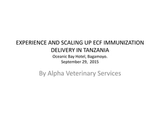 EXPERIENCE AND SCALING UP ECF IMMUNIZATION
DELIVERY IN TANZANIA
Oceanic Bay Hotel, Bagamoyo.
September 29, 2015
By Alpha Veterinary Services
 