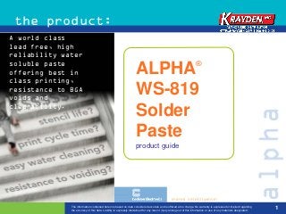 the product:
A world class
lead free, high
reliability water
soluble paste                                                                                                         ®
offering best in                                                    ALPHA
class printing,
resistance to BGA
voids and
                                                                    WS-819
cleanability.
                                                                    Solder
                                                                    Paste
                                                                    product guide




              The information contained herein is based on data considered accurate and is offered at no charge. No warranty is expressed or implied regarding
              the accuracy of this data. Liability is expressly disclaimed for any loss or injury arising out of this information or use of any materials designated.
                                                                                                                                                                        1
 