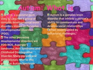 Autism: What is it? Autism is a complex brain disorder that inhibits a person's ability to communicate and develop social relationshipsoften accompanied by behavioral challenges. Autism is a general term used to describe a group of complex developmental brain disorders known as Pervasive Developmental Disorders (PDD). The other pervasive developmental disorders are PDD-NOS, Asperger's Syndrome, Rett Syndrome and Childhood Disintegrative Disorder. Many parents and professionals refer to this group as Autism Spectrum Disorders.