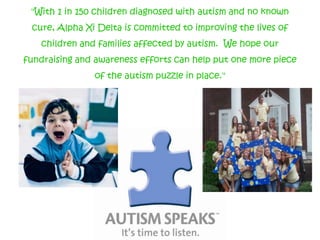 "With 1 in 150 children diagnosed with autism and no known cure, Alpha Xi Delta is committed to improving the lives of children and families affected by autism. We hope our fundraising and awareness efforts can help put one more piece of the autism puzzle in place."