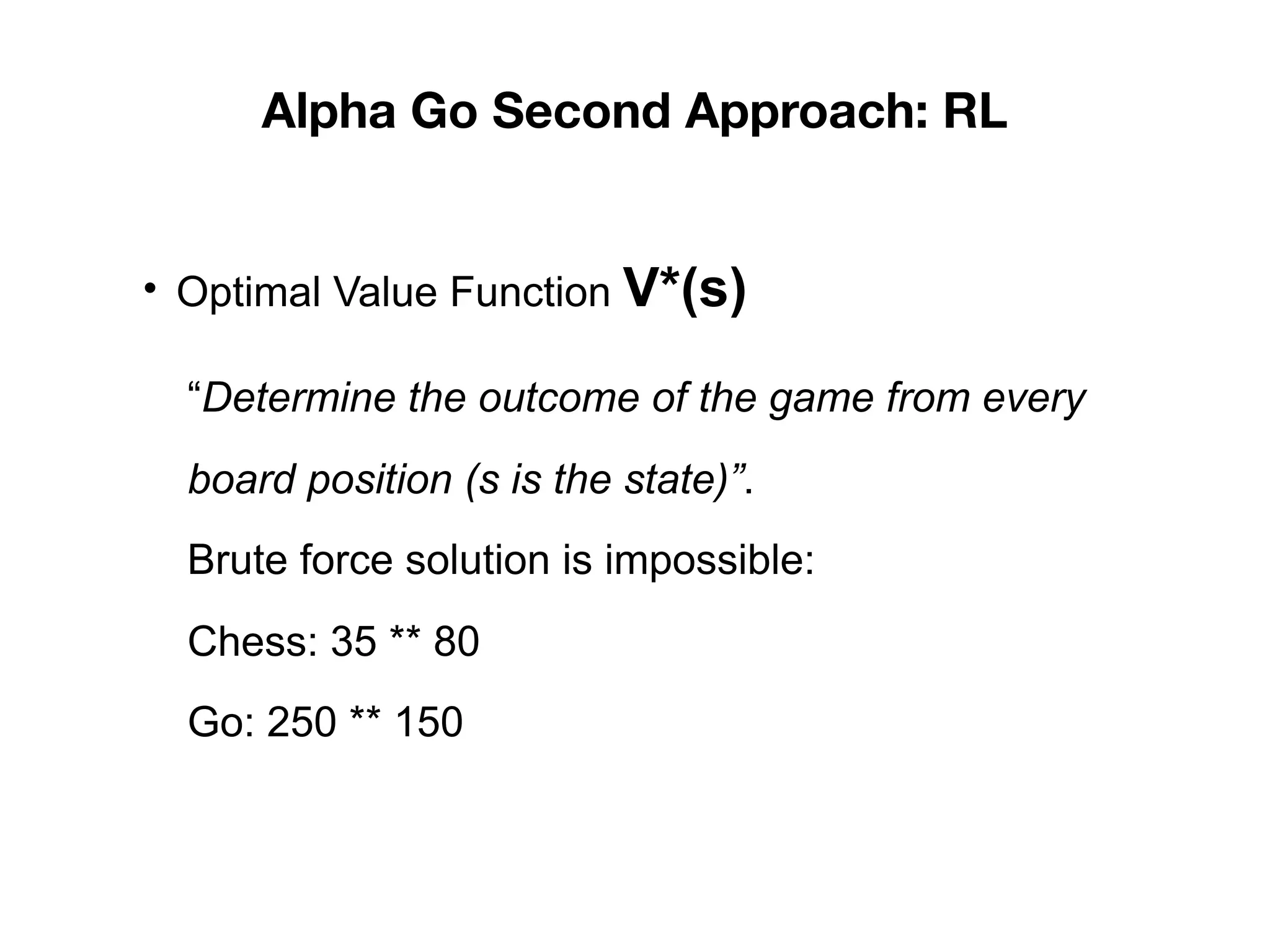 Alpha Go Second Approach: RL
• Optimal Value Function V*(s)
“Determine the outcome of the game from every
board position (s is the state)”.
Brute force solution is impossible:
Chess: 35 ** 80
Go: 250 ** 150
 